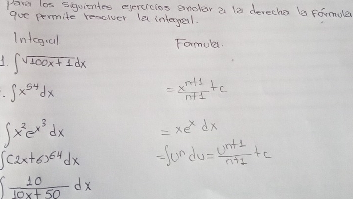 Para los siguientes evercrcios anotar a la devecha la formole 
que permite resclver le integresl. 
Integral Formoka. 
1 ∈t sqrt(100x+1)dx
∈t x^(54)dx
= (x^(n+1))/n+1 +c
∈t x^2e^(x^3)dx
=xe^xdx
∈t (2x+6)^64dx
=∈t u^ndu= (u^(n+1))/n+1 +c
∈t  10/10x+50 dx