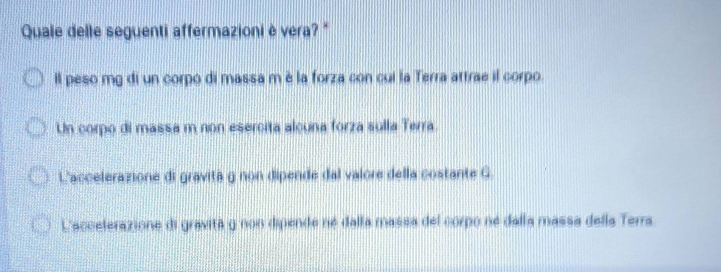 Quale delle seguenti affermazioni è vera? "
Il peso mg di un corpó di massa m é la forza con cui la Terra attrae il corpo.
Un corpo di massa m non esercita alcuna forza sulla Terra.
L'accelerazione di gravita g non dipende dal valore della costante G
Laccelerazione di gravita y non dipende né dalla massa del coro ne dalla massa della Terra