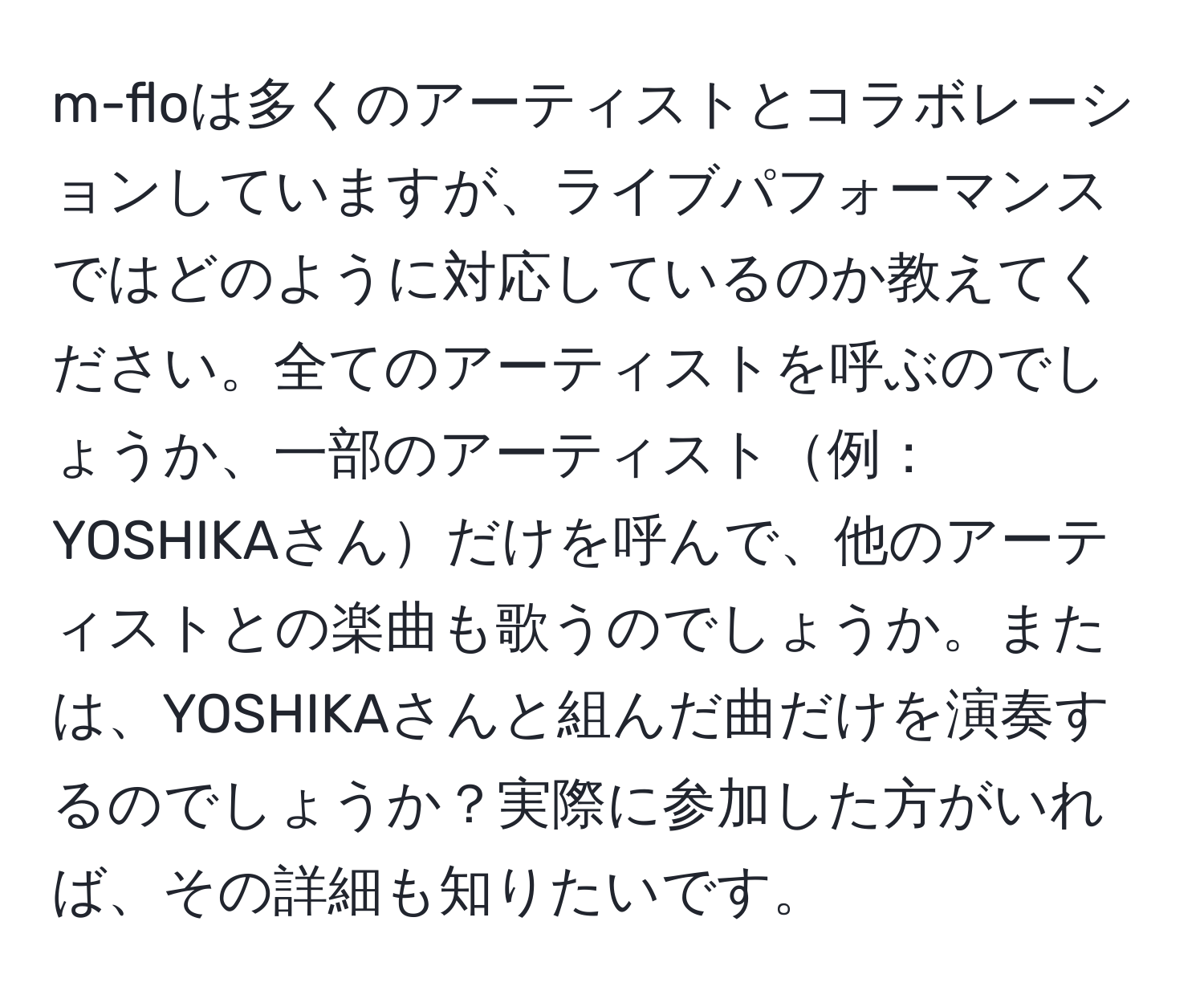 m-floは多くのアーティストとコラボレーションしていますが、ライブパフォーマンスではどのように対応しているのか教えてください。全てのアーティストを呼ぶのでしょうか、一部のアーティスト例：YOSHIKAさんだけを呼んで、他のアーティストとの楽曲も歌うのでしょうか。または、YOSHIKAさんと組んだ曲だけを演奏するのでしょうか？実際に参加した方がいれば、その詳細も知りたいです。