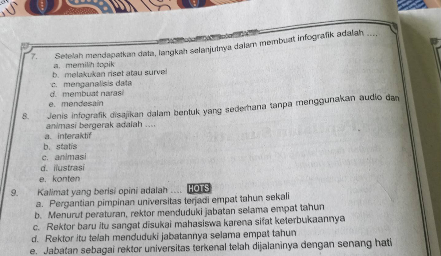 Setelah mendapatkan data, langkah selanjutnya dalam membuat infografik adalah_
a. memilih topik
b. melakukan riset atau survei
c. menganalisis data
d. membuat narasi
e. mendesain
8. Jenis infografik disajikan dalam bentuk yang sederhana tanpa menggunakan audio dam
animasi bergerak adalah ....
a. interaktif
b.statis
c. animasi
d、 ilustrasi
e.konten
9. Kalimat yang berisi opini adalah ... HOTS
a. Pergantian pimpinan universitas terjadi empat tahun sekali
b. Menurut peraturan, rektor menduduki jabatan selama empat tahun
c. Rektor baru itu sangat disukai mahasiswa karena sifat keterbukaannya
d. Rektor itu telah menduduki jabatannya selama empat tahun
e. Jabatan sebagai rektor universitas terkenal telah dijalaninya dengan senang hati