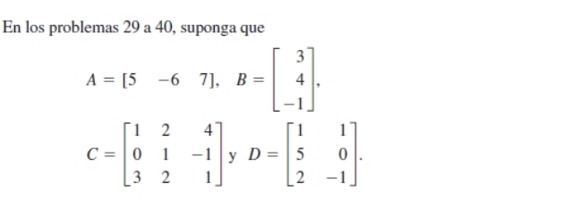 En los problemas 29 a 40, suponga que
A=[5-67]. B=beginbmatrix 3 4 -1endbmatrix.
C=beginbmatrix 1&2&4 0&1&-1 3&2&1endbmatrix yD=beginbmatrix 1&1 5&0 2&-1endbmatrix. 
|