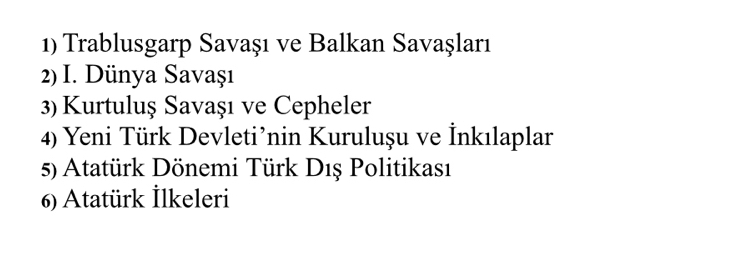 Trablusgarp Savaşı ve Balkan Savaşları 
2) I. Dünya Savaşı 
3) Kurtuluş Savaşı ve Cepheler 
4) Yeni Türk Devleti’nin Kuruluşu ve İnkılaplar 
5) Atatürk Dönemi Türk Dış Politikası 
6) Atatürk İlkeleri