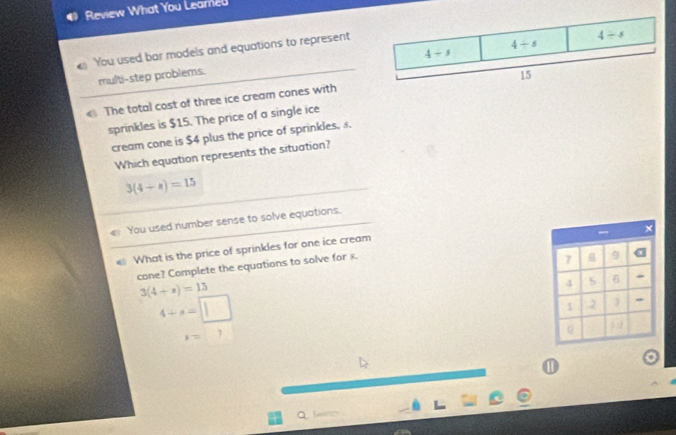 Review What You Leamed
You used bar models and equations to represent
multi-step problems.
The total cost of three ice cream cones with
sprinkles is $15. The price of a single ice
cream cone is $4 plus the price of sprinkles, s.
Which equation represents the situation?
3(4+n)=15
You used number sense to solve equations.
What is the price of sprinkles for one ice cream
7 8 9 a
cone? Complete the equations to solve for s.  ×
3(4+s)=15
4 5 6
4+s=□
1 2
s=7
0 , 
a
①