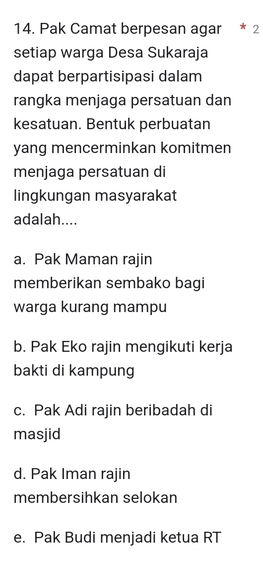 Pak Camat berpesan agar * 2
setiap warga Desa Sukaraja
dapat berpartisipasi dalam
rangka menjaga persatuan dan
kesatuan. Bentuk perbuatan
yang mencerminkan komitmen
menjaga persatuan di
lingkungan masyarakat
adalah....
a. Pak Maman rajin
memberikan sembako bagi
warga kurang mampu
b. Pak Eko rajin mengikuti kerja
bakti di kampung
c. Pak Adi rajin beribadah di
masjid
d. Pak Iman rajin
membersihkan selokan
e. Pak Budi menjadi ketua RT