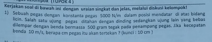 emþδk (ΤυΡδκ 4 ) 
Kerjakan soal di bawah ini dengan uraian singkat dan jelas, melalui diskusi kelompok! 
1) Sebuah pegas dengan konstanta pegas 5000 N/m dalam posisi mendatar di atas bidang 
licin. Salah satu ujung pegas ditahan dengan dinding sedangkan ujung lain yang bebas 
dilempar dengan benda bermassa 500 gram tegak pada penampang pegas. Jika kecepatan 
benda 10 m/s, berapa cm pegas itu akan tertekan ? (kunci : 10 cm )