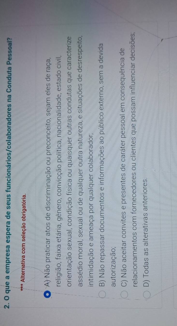 que a empresa espera de seus funcionários/colaboradores na Conduta Pessoal?
*** Alternativa com seleção obrigatória.
O A) Não praticar atos de discriminação ou preconceito, sejam eles de raça,
religião, faixa etária, gênero, convicção política, nacionalidade, estado civil,
orientação sexual, condição física ou quaisquer outras condutas que caracterize
assédio moral, sexual ou de qualquer outra natureza, e situações de desrespeito,
intimidação e ameaça por qualquer colaborador;
B) Não repassar documentos e informações ao público externo, sem a devida
autorização;
C) Não aceitar convites e presentes de caráter pessoal em consequência de
relacionamentos com fornecedores ou clientes que possam influenciar decisões;
D) Todas as alterativas anteriores.
