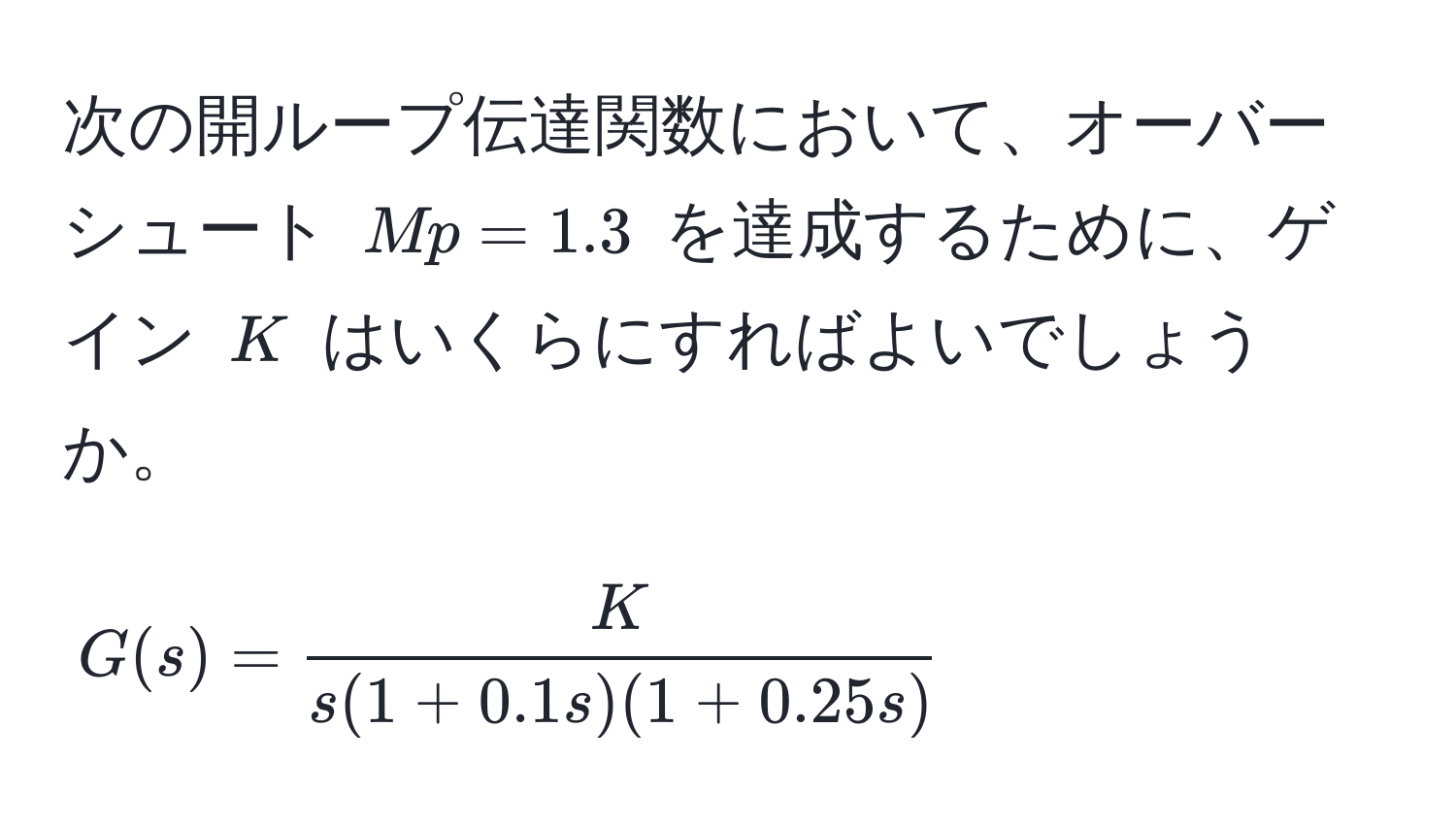 次の開ループ伝達関数において、オーバーシュート $Mp = 1.3$ を達成するために、ゲイン $K$ はいくらにすればよいでしょうか。  
$$
G(s) =  K/s(1 + 0.1s)(1 + 0.25s) 
$$