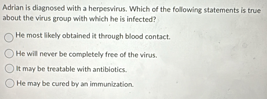 Adrian is diagnosed with a herpesvirus. Which of the following statements is true
about the virus group with which he is infected?
He most likely obtained it through blood contact.
He will never be completely free of the virus.
It may be treatable with antibiotics.
He may be cured by an immunization.