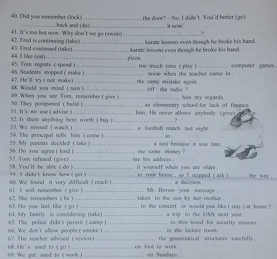 Did you remember (lock) _the door? - No, I didn’t. You’d better (go)
_back and (do) _it now.
41. It’s too hot now. Why don’t we go (swim) _?
42. Fred is continuing (take) _karate lessons even though he broke his hand.
43. Fred continued (take)_ karate lessons even though he broke his hand.
44. I like (eat)_ pizza.
45. Tom regrets ( spend  _too much time ( play ) _computer games .
46. Students stopped ( make ) _noise when the teacher came in .
47. He'll try ( not make) _the same mistake again.
48. Would you mind ( turn ) _off the radio ?
49. When you see Tom, remember ( give ) _him my regards.
50. They postponed ( build ) _an elementary school for lack of finance.
51. It's no use ( advise ) _him. He never allows anybody (give) advice.
52. Is there anything here worth ( buy ) _?
53. We missed ( watch ) _a football match last night .
54. The principal tells him ( come ) _in .
55. My parents decided ( take ) _a taxi because it was late.
56. Do you agree ( lend ) _me some money ?
57. Tom refused (give) _me his address .
58. You'll be able ( do ) _it yourself when you are older .
59. I didn't know how ( get ) _ to your house , so I stopped ( ask ) _the way  .
60. We found it very difficult ( reach ) _a decision .
61. I will remember( give  _Mr. Brown your message.
62. She remembers ( be ) _taken to the zoo by her mother .
63. Do you feel like ( go ) _to the concert or would you like ( stay ) at home ?
64. My family is considering (take) _a trip to the USA next year.
65. The police didn’t permit ( camp ) _in this wood for security reasons .
66. We don’t allow people ( smoke ) _in the lecture room.
67. The teacher advised ( review) _the grammatical structures carefully .
68. He' s used to ( go ) _on foot to work .
69. We get used to ( work ) _on Sundays .