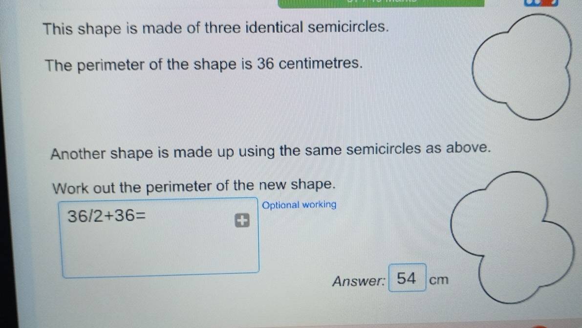 This shape is made of three identical semicircles. 
The perimeter of the shape is 36 centimetres. 
Another shape is made up using the same semicircles as above. 
Work out the perimeter of the new shape. 
Optional working
36/2+36=
Answer: 54 cm