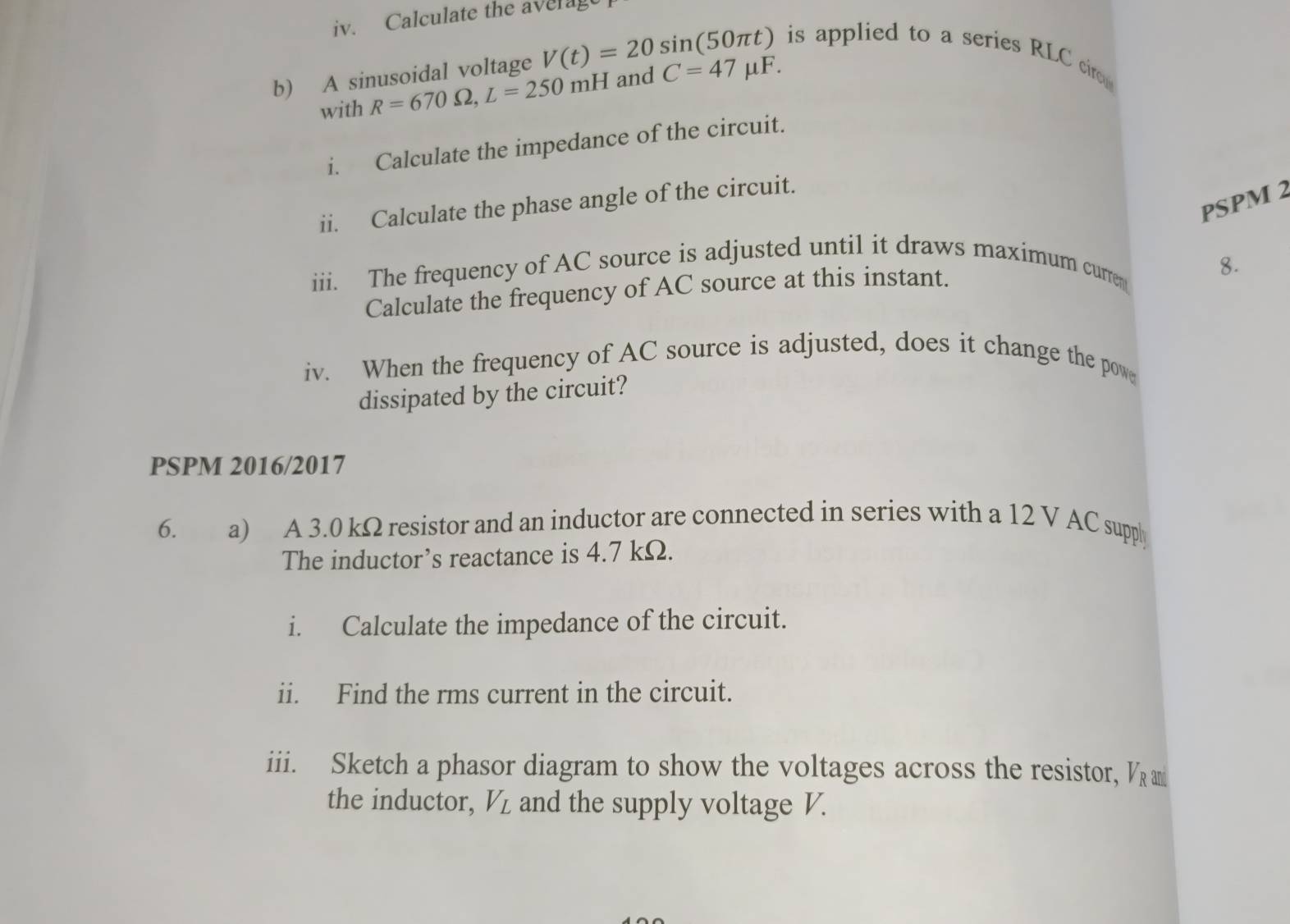 Calculate the averag 
is applied to a series RLC ciro 
b) A sinusoidal voltage V(t)=20sin (50π t) and C=47mu F. 
with R=670Omega , L=250mH
i. Calculate the impedance of the circuit. 
PSPM 2 
ii. Calculate the phase angle of the circuit. 
iii. The frequency of AC source is adjusted until it draws maximum curren 
Calculate the frequency of AC source at this instant. 
8. 
iv. When the frequency of AC source is adjusted, does it change the pow 
dissipated by the circuit? 
PSPM 2016/2017 
6. a) A 3.0 kΩ resistor and an inductor are connected in series with a 12 V AC supply 
The inductor’s reactance is 4.7 kΩ. 
i. Calculate the impedance of the circuit. 
ii. Find the rms current in the circuit. 
iii. Sketch a phasor diagram to show the voltages across the resistor, V_Ran
the inductor, V_L and the supply voltage V.