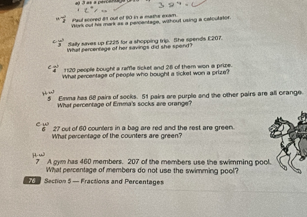 as a percentaga 
2 Paul scored 81 out of 90 in a maths exam 
Work out his mark as a percentage, without using a calculator. 
C 
Sally saves up £225 for a shopping trip. She spends £207. 
What percentage of her savings did she spend? 
4 1120 people bought a raffle ticket and 28 of them won a prize. 
What percentage of people who bought a ticket won a prize? 
5 Emma has 68 pairs of socks. 51 pairs are purple and the other pairs are all orange. 
What percentage of Emma's socks are orange? 
6 27 out of 60 counters in a bag are red and the rest are green. 
What percentage of the counters are green? 
7 A gym has 460 members. 207 of the members use the swimming poo 
What percentage of members do not use the swimming pool?
76 Section 5 — Fractions and Percentages