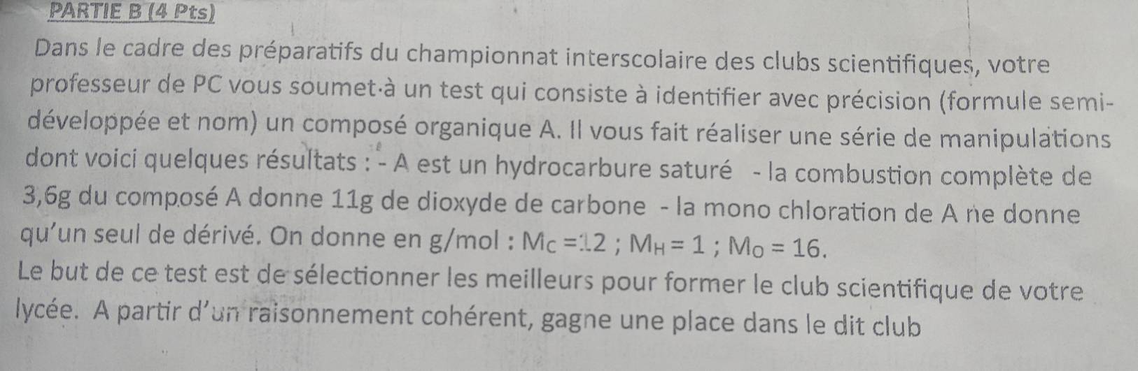 PARTIE B (4 Pts) 
Dans le cadre des préparatifs du championnat interscolaire des clubs scientifiques, votre 
professeur de PC vous soumet·à un test qui consiste à identifier avec précision (formule semi- 
développée et nom) un composé organique A. Il vous fait réaliser une série de manipulations 
dont voici quelques résultats : - A est un hydrocarbure saturé - la combustion complète de
3,6g du composé A donne 11g de dioxyde de carbone - la mono chloration de A ne donne 
qu'un seul de dérivé. On donne en g/mol : M_C=12; M_H=1; M_O=16. 
Le but de ce test est de sélectionner les meilleurs pour former le club scientifique de votre 
lycée. A partir d'un raisonnement cohérent, gagne une place dans le dit club