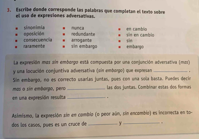 Escribe donde corresponde las palabras que completan el texto sobre
el uso de expresiones adversativas.
sinonimia nunca en cambio
oposición redundante sin en cambio
consecuencia arrogante sin
raramente sin embargo embargo
La expresión mas sin embargo está compuesta por una conjunción adversativa (mαs)
y una locución conjuntiva adversativa (sin embargo) que expresan_
.
Sin embargo, no es correcto usarlas juntas, pues con una sola basta. Puedes decir
mas o sin embargo, pero _las dos juntas. Combinar estas dos formas
en una expresión resulta _.
Asimismo, la expresión sin en cambio (o peor aún, sin encambio) es incorrecta en to-
dos los casos, pues es un cruce de _y _.