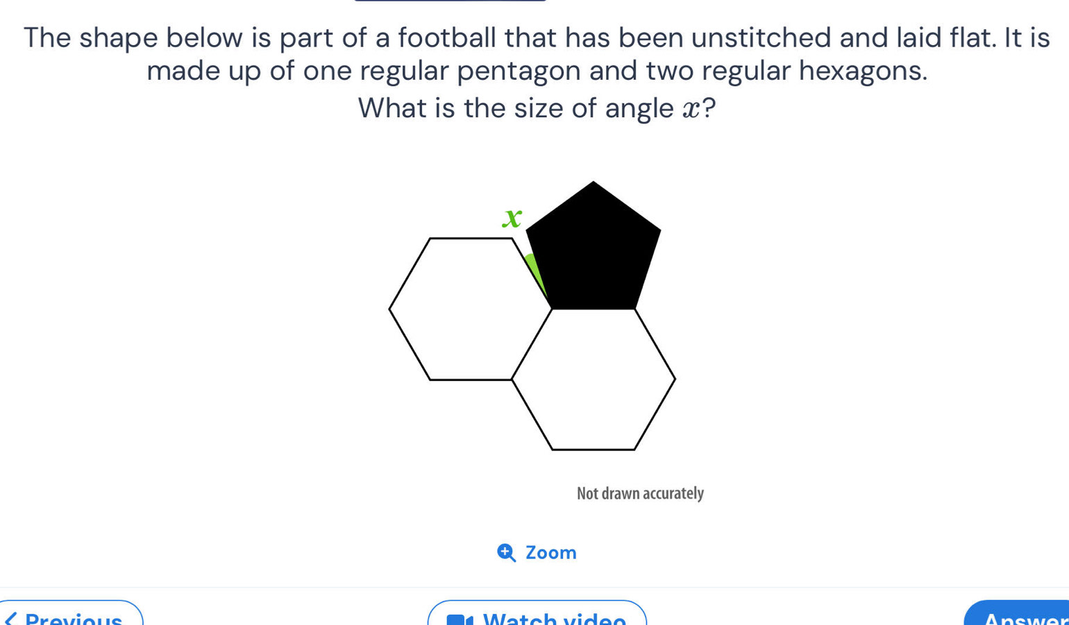 The shape below is part of a football that has been unstitched and laid flat. It is 
made up of one regular pentagon and two regular hexagons. 
What is the size of angle x? 
Not drawn accurately 
Zoom 
Provious Watch video