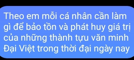 Theo em mỗi cá nhân cần làm 
gì để bảo tồn và phát huy giá trị 
của những thành tựu văn minh 
Đại Việt trong thời đại ngày nay