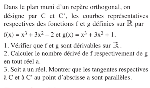 Dans le plan muni d’un repère orthogonal, on
désigne par C et C ', les courbes représentatives
respectives des fonctions f et g définies sur R par
f(x)=x^3+3x^2-2 et g(x)=x^3+3x^2+1. 
1. Vérifier que f et g sont dérivables sur R.
2. Calculer le nombre dérivé de f respectivement de g
en tout réel a.
3. Soit a un réel. Montrer que les tangentes respectives
à C et à C' au point d'abscisse a sont parallèles.