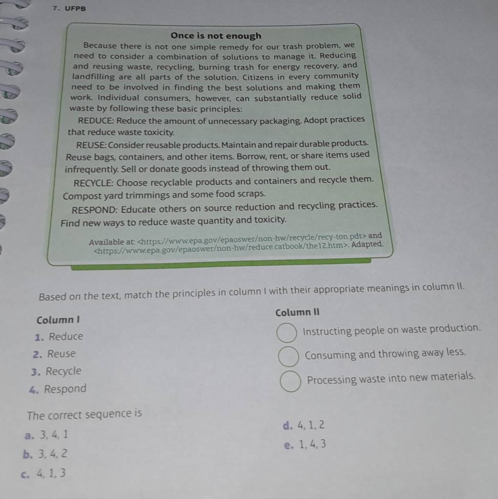 UFPB
Once is not enough
Because there is not one simple remedy for our trash problem, we
need to consider a combination of solutions to manage it. Reducing
and reusing waste, recycling, burning trash for energy recovery, and
landfilling are all parts of the solution. Citizens in every community
need to be involved in finding the best solutions and making them
work. Individual consumers, however, can substantially reduce solid
waste by following these basic principles:
REDUCE: Reduce the amount of unnecessary packaging. Adopt practices
that reduce waste toxicity.
REUSE: Consider reusable products. Maintain and repair durable products.
Reuse bags, containers, and other items. Borrow, rent, or share items used
infrequently. Sell or donate goods instead of throwing them out.
RECYCLE: Choose recyclable products and containers and recycle them.
Compost yard trimmings and some food scraps.
RESPOND: Educate others on source reduction and recycling practices.
Find new ways to reduce waste quantity and toxicity.
Available at: and. Adapted.
Based on the text, match the principles in column I with their appropriate meanings in column II.
Column I Column II
1. Reduce Instructing people on waste production.
2. Reuse Consuming and throwing away less.
3. Recycle
4. Respond Processing waste into new materials.
The correct sequence is
d. 4, 1, 2
a. 3, 4, 1
b. 3, 4, 2 e. 1, 4, 3
c. 4, 1, 3