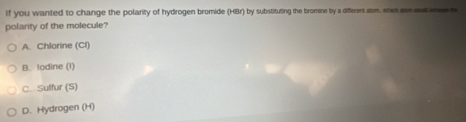 If you wanted to change the polarity of hydrogen bromide (HBr) by substituting the bromine by a differerent atom. Which atom would nmre the
polarity of the molecule?
A. Chlorine (Cl)
B. lodine (I)
C Sulfur (S)
D. Hydrogen (H)