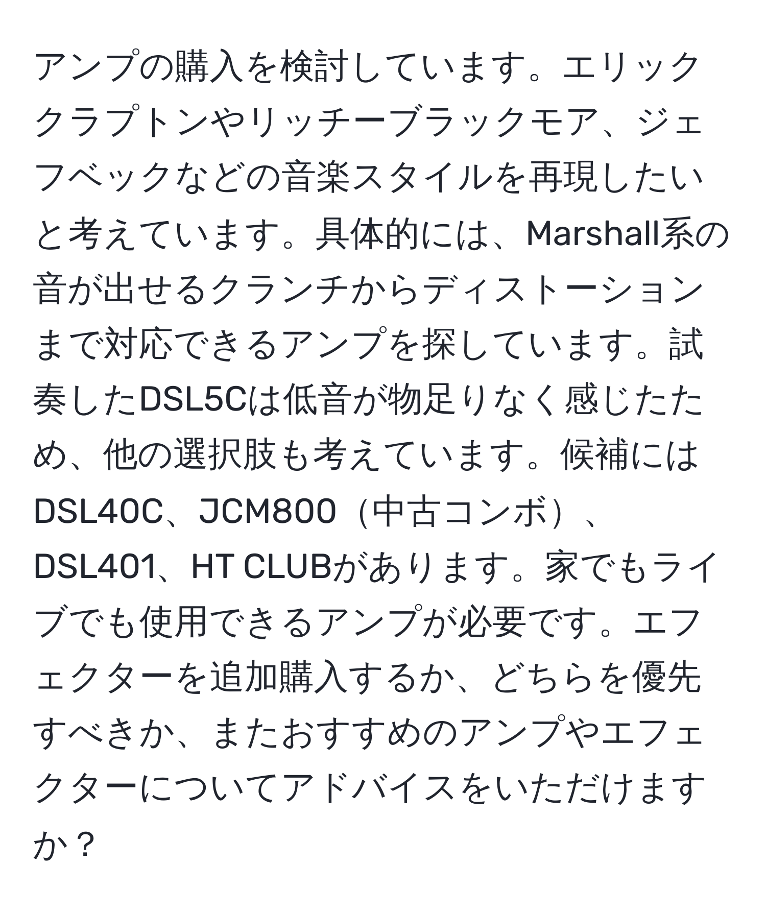 アンプの購入を検討しています。エリッククラプトンやリッチーブラックモア、ジェフベックなどの音楽スタイルを再現したいと考えています。具体的には、Marshall系の音が出せるクランチからディストーションまで対応できるアンプを探しています。試奏したDSL5Cは低音が物足りなく感じたため、他の選択肢も考えています。候補にはDSL40C、JCM800中古コンボ、DSL401、HT CLUBがあります。家でもライブでも使用できるアンプが必要です。エフェクターを追加購入するか、どちらを優先すべきか、またおすすめのアンプやエフェクターについてアドバイスをいただけますか？