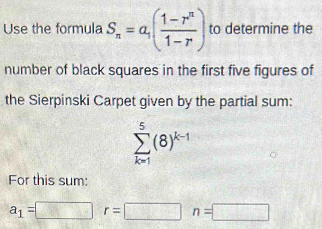 Use the formula S_n=a_1( (1-r^n)/1-r ) to determine the 
number of black squares in the first five figures of 
the Sierpinski Carpet given by the partial sum:
sumlimits _(k=1)^5(8)^k-1
For this sum:
a_1=□ r=□ n=□