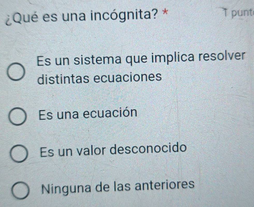 ¿Qué es una incógnita? *
punt
Es un sistema que implica resolver
distintas ecuaciones
Es una ecuación
Es un valor desconocido
Ninguna de las anteriores