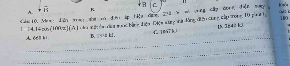 vector B C. khối
A. vector B
B.
oát k
Câu 10. Mạng điện trong nhà có điện áp hiệu dụng 220 V và cung cấp dòng điện xoay đ
i=14,14cos (100π t)(A) cho một ấm đun nước bằng điện. Điện năng mà dòng điện cung cấp trong 10 phút là
180
A. 660 kJ. B. 1320 kJ. C. 1867 kJ. D. 2640 kJ.
a
_
_
_