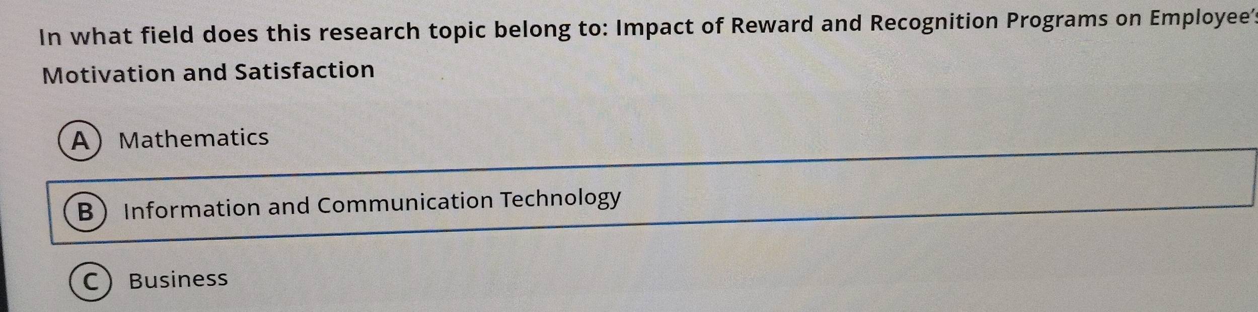 In what field does this research topic belong to: Impact of Reward and Recognition Programs on Employee?
Motivation and Satisfaction
AMathematics
B Information and Communication Technology
CBusiness