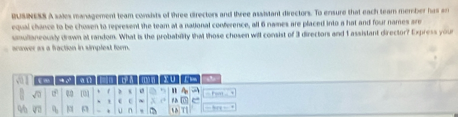 RUSINESS A sales management team consists of three directors and three assistant directors. To ensure that each team member has an 
equal chance to be chosen to represent the team at a national conference, all 6 names are placed into a hat and four names are 
smullaneously drawn at random. What is the probability that those chosen will consist of 3 directors and 1 assistant director? Express your 
answer as a fraction in simplest form. 
(∞ ' α Iso a a (1) U J. lm
sqrt(0) tf (u) 101 1 D K n `` beat . 
- c c ~ 10 
4h sqrt[□](□ ) ?_3 |0[ (0) φ U n n D 10 ` hare