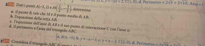 a, a; C. y=-2x+2, C(1,0); d. Perimetro =2sqrt(5)+2sqrt(10); ; Ar ea=5
#324 Dati i punti A(-3,2) e M( 1/2 ,- 3/2 ) , determina:
a. il punto B, tale che M è il punto medio di AB;
b. l’equazione della retta AB;
c. l’equazione dell’asse di AB e il suo punto di intersezione C con l’asse x;
d. il perimetro e l’area del triangolo ABC.
Considera il triangolo ABC di ver [a.B(4,-5);b. y=-x-1;c. y=x-2, C(2,0); d. Perimetro =2sqrt(29)+7sqrt(2)