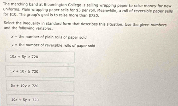 The marching band at Bloomington College is selling wrapping paper to raise money for new
uniforms. Plain wrapping paper sells for $5 per roll. Meanwhile, a roll of reversible paper sells
for $10. The group's goal is to raise more than $720.
Select the inequality in standard form that describes this situation. Use the given numbers
and the following variables.
x= the number of plain rolls of paper sold
y= the number of reversible rolls of paper sold
10x+5y≥ 720
5x+10y≥ 720
5x+10y>720
10x+5y>720