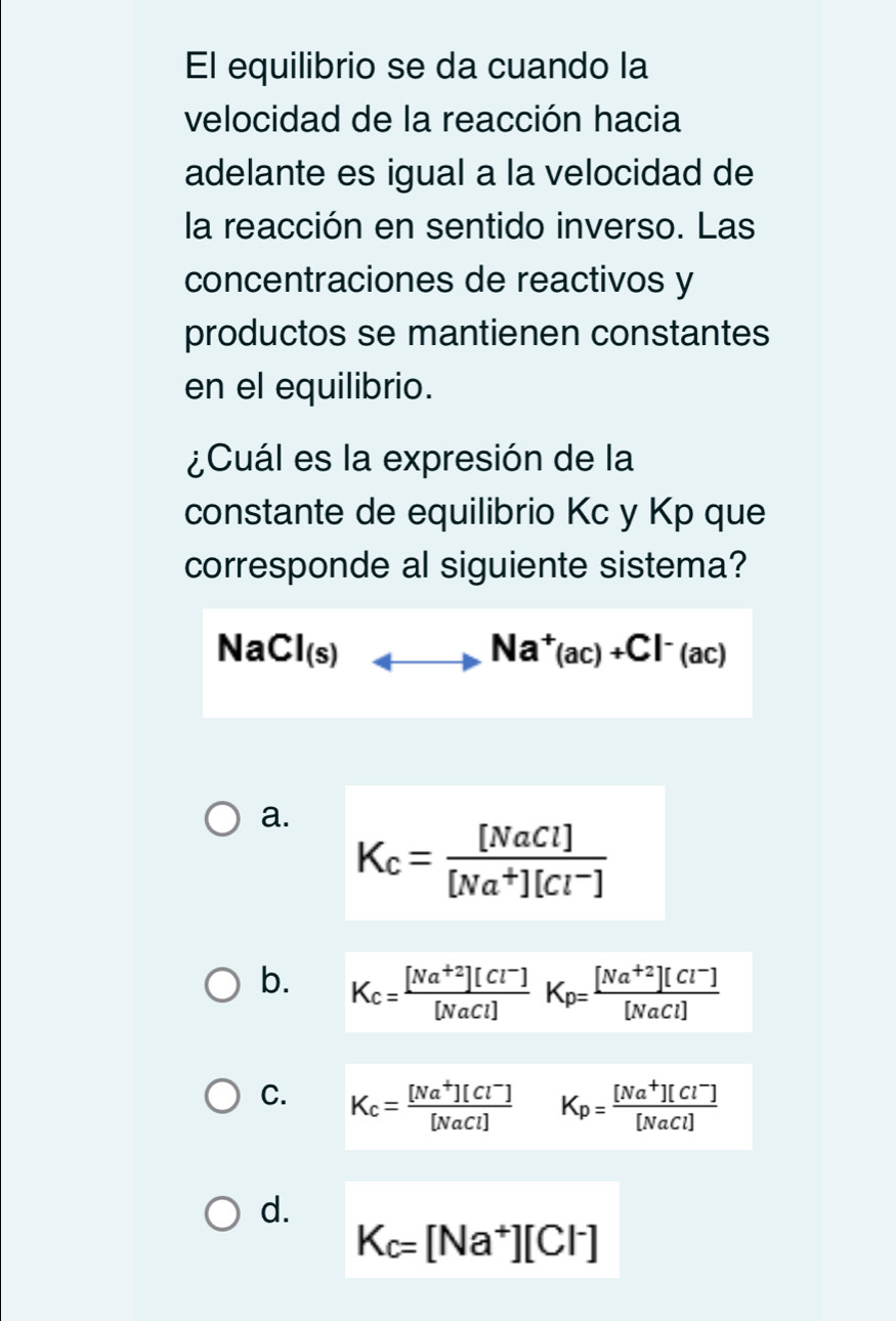 El equilibrio se da cuando la
velocidad de la reacción hacia
adelante es igual a la velocidad de
la reacción en sentido inverso. Las
concentraciones de reactivos y
productos se mantienen constantes
en el equilibrio.
¿Cuál es la expresión de la
constante de equilibrio Kc y Kp que
corresponde al siguiente sistema?
NaCl(s)_ Na^+(ac)+Cl^-(ac)
a.
K_c= [NaCl]/[Na^+][Cl^-] 
b. K_c= ([Na^(+2)][Cl^-])/[NaCl] K_p= ([Na^(+2)][Cl^-])/[NaCl] 
C. K_c= ([Na^+][Cl^-])/[NaCl]  K_p= ([Na^+][Cl^-])/[NaCl] 
d.
K_c=[Na^+][Cl^-]