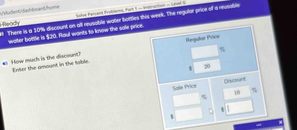 Solve Percent Problems, Part 1 — Instruction — Level G 
n/student/dashboard/home 
There is a 10% discount on all reusable water bottles this week. The regular price of a reusable 
i-Ready 
water bottle is $20. Raul wants to know the sale price.
%
O How much is the discount? Regular Price 
Enter the amount in the table. 
s 20
Sale Price Discount
10
%
s 1
5
“ *