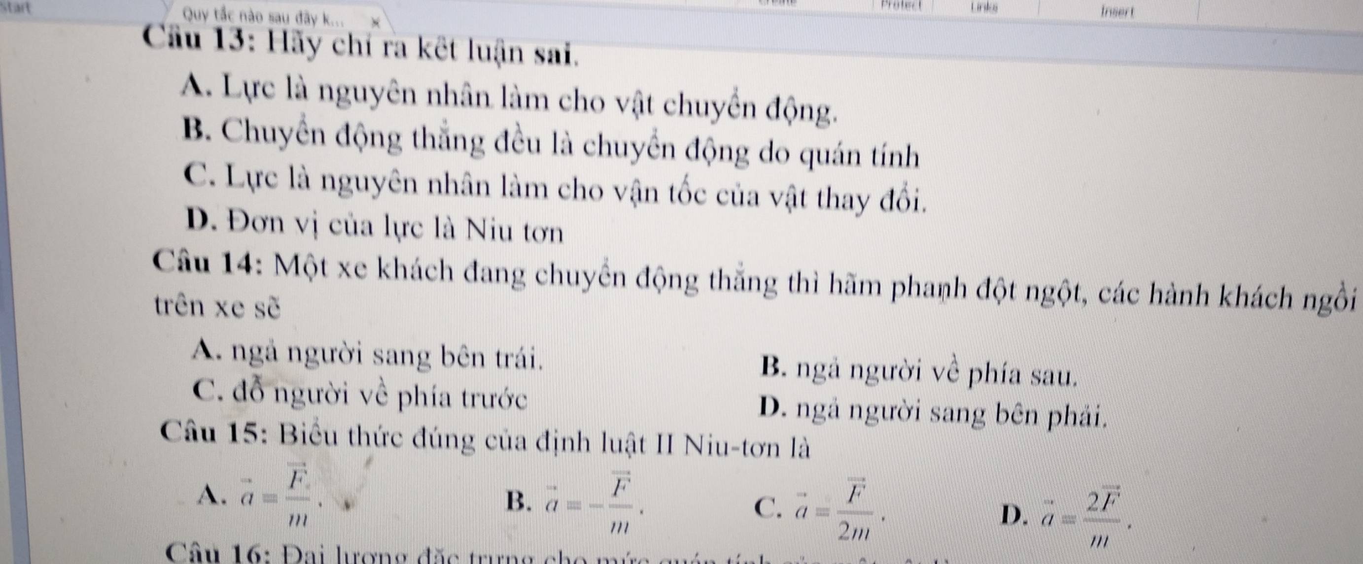 Start Quy tắc nào sau đây k... Lnki Insert
Cầu 13: Hãy chỉ ra kết luận sai.
A. Lực là nguyên nhân làm cho vật chuyển động.
B. Chuyển động thắng đều là chuyển động do quán tính
C. Lực là nguyên nhân làm cho vận tốc của vật thay đổi.
D. Đơn vị của lực là Niu tơn
Câu 14: Một xe khách đang chuyển động thắng thì hãm phanh đột ngột, các hành khách ngồi
trên xe sẽ
A. ngả người sang bên trái. B. ngả người về phía sau.
C. đỗ người về phía trước D. ngả người sang bên phải.
Câu 15: Biểu thức đúng của định luật II Niu-tơn là
A. vector a=frac vector Fm.
B. vector a=-frac vector Fm. C. vector a=frac vector F2m. D. vector a=frac 2vector Fm. 
Câu 16: Đai lượng đặc trưng cho m