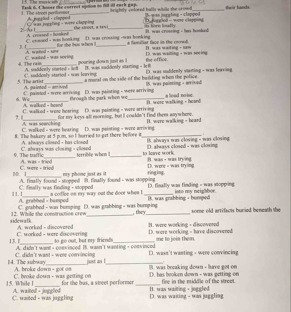 The musician_
Task 6. Choose the correct option to fill ill each gap. their hands.
1. The street performer_ brightly colored balls while the crowd_
A juggled - clapped B. was juggling - clapped
C. was juggling - were clapping D juggled - were clapping
2. As I_ the street, a taxi _its horn loudly.
A. crossed - honked B. was crossing - has honked
C. crossed - was honking D. was crossing -was honking
3. I_ for the bus when l_ a familiar face in the crowd.
A. waited - saw B. was waiting - saw
C. waited - was seeing D. was waiting - was seeing
4. The rain_ pouring down just as I the office.
A. suddenly started - left B. was suddenly starting - left
C. suddenly started - was leaving D. was suddenly starting - was leaving
5. The artist _a mural on the side of the building when the police.
A. painted - arrived B. was painting - arrived
C. painted - were arriving D. was painting - were arriving
6. We_ through the park when we_ a loud noise.
A. walked - heard B. were walking - heard
C. walked - were hearing D. was painting - were arriving
7.I_ for my keys all morning, but I couldn’t find them anywhere.
A. was searching B. were walking - heard
C. walked - were hearing D. was painting - were arriving
8. The bakery at 5 p.m, so I hurried to get there before it_ 、
A. always closed - has closed B. always was closing - was closing
C. always was closing - closed D. always closed - was closing
9. The traffic_ terrible when I_ to leave work.
A. was - tried B. was - was trying
C. were - tried D. were - was trying
10. I_ my phone just as it
ringing.
A. finally found - stopped B. finally found - was stopping
C. finally was finding - stopped D. finally was finding - was stopping
11. I_ a coffee on my way out the door when I _into my neighbor.
A. grabbed - bumped B. was grabbing - bumped
C. grabbed - was bumping D. was grabbing - was bumping
12. While the construction crew_ , they_ some old artifacts buried beneath the
sidewalk.
A. worked - discovered B. were working - discovered
C. worked - were discovering D. were working - have discovered
13. I_ to go out, but my friends_ me to join them.
A. didn’t want - convinced B. wasn’t wanting - convinced
C. didn’t want - were convincing D. wasn’t wanting - were convincing
14. The subway_ just as I_
.
A. broke down - got on B. was breaking down - have got on
C. broke down - was getting on D. has broken down - was getting on
15. While I _for the bus, a street performer _fire in the middle of the street.
A. waited - juggled B. was waiting - juggled
C. waited - was juggling D. was waiting - was juggling