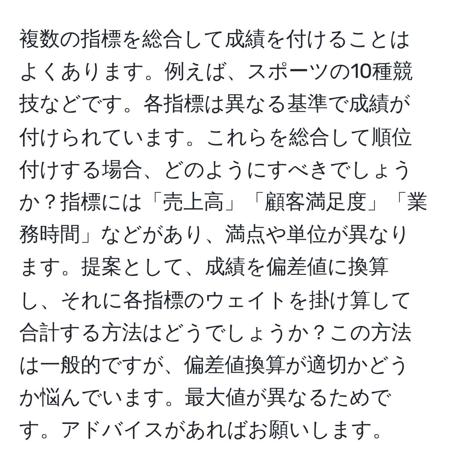 複数の指標を総合して成績を付けることはよくあります。例えば、スポーツの10種競技などです。各指標は異なる基準で成績が付けられています。これらを総合して順位付けする場合、どのようにすべきでしょうか？指標には「売上高」「顧客満足度」「業務時間」などがあり、満点や単位が異なります。提案として、成績を偏差値に換算し、それに各指標のウェイトを掛け算して合計する方法はどうでしょうか？この方法は一般的ですが、偏差値換算が適切かどうか悩んでいます。最大値が異なるためです。アドバイスがあればお願いします。