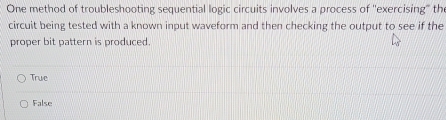 One method of troubleshooting sequential logic circuits involves a process of 'exercising" the
circuit being tested with a known input waveform and then checking the output to see if the
proper bit pattern is produced.
True
False