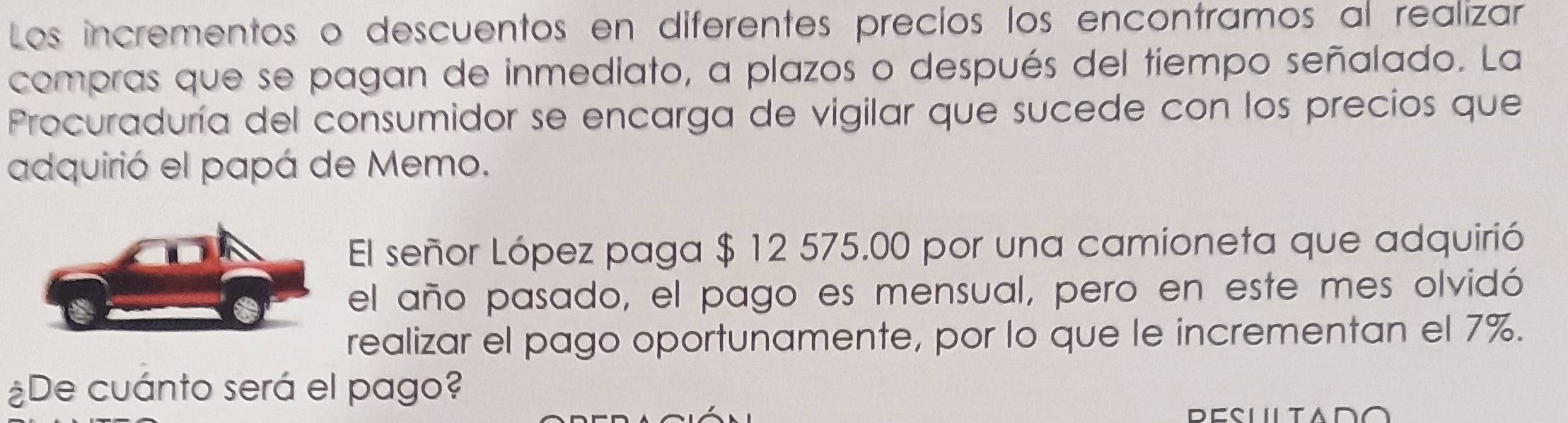 Los incrementos o descuentos en diferentes precios los encontramos al realizar 
compras que se pagan de inmediato, a plazos o después del tiempo señalado. La 
Procuraduría del consumidor se encarga de vigilar que sucede con los precios que 
adquirió el papá de Memo. 
El señor López paga $ 12 575.00 por una camioneta que adquirió 
el año pasado, el pago es mensual, pero en este mes olvidó 
realizar el pago oportunamente, por lo que le incrementan el 7%. 
¿De cuánto será el pago?