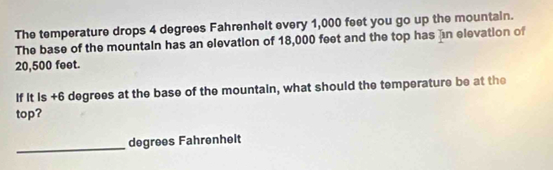 The temperature drops 4 degrees Fahrenhelt every 1,000 feet you go up the mountain. 
The base of the mountain has an elevation of 18,000 feet and the top has ain elevation of
20,500 feet. 
If it is +6 degrees at the base of the mountain, what should the temperature be at the 
top? 
_degrees Fahrenhelt