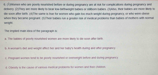 (1)Women who are poorly nourished before or during pregnancy are at risk for complications during pregnancy and
delivery. (2)They are more likely to bear low-birthweight babies or stillborn babies. (3)Also, their babies are more likely to
die soon after birth. (4)The same is true for women who gain too much weight during pregnancy, or who were obese
when they became pregnant. (5)Their babies run a greater risk of medical problems than babies of mothers with normal
weight.
The implied main idea of the paragraph is:
a. The babies of poorly nourished women are more likely to die soon after birth
b. A woman's diet and weight affect her and her baby's health during and after pregnancy.
c. Pregnant women tend to be poorly nourished or overweight before and during pregnancy.
d. Obesity is the cause of various medical problems for women and their children,