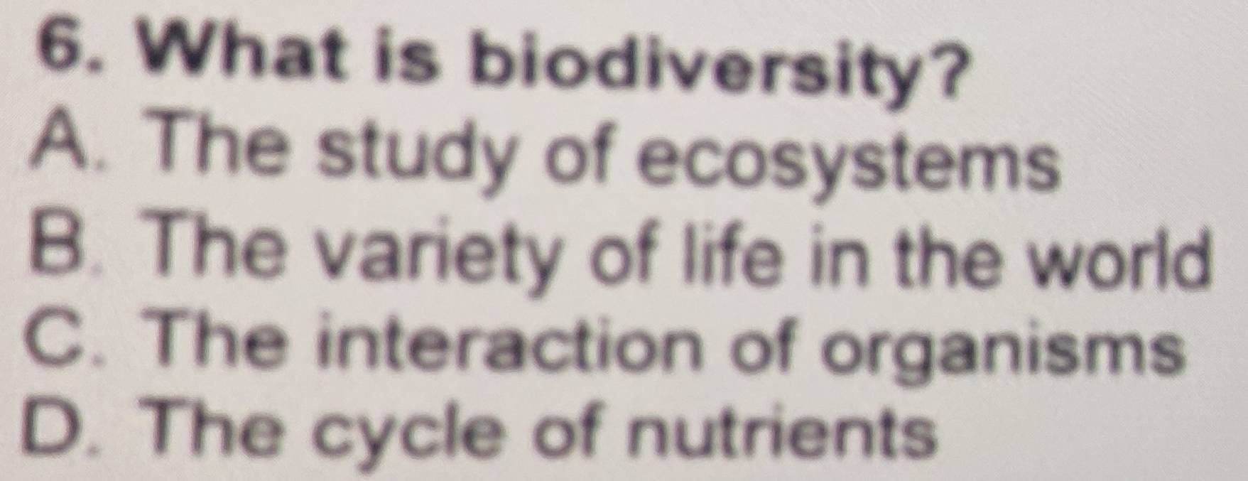 What is biodiversity?
A. The study of ecosystems
B. The variety of life in the world
C. The interaction of organisms
D. The cycle of nutrients