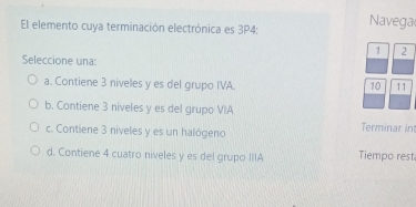 El elemento cuya terminación electrónica es 3P4: Navega
1 2
Seleccione una:
a. Contiene 3 niveles y es del grupo IVA. 10 11
b. Contiene 3 niveles y es del grupo VIA
c. Contiene 3 niveles y es un halógeno Terminar in
d. Contiene 4 cuatro niveles y es del grupo IIIA Tiempo rest