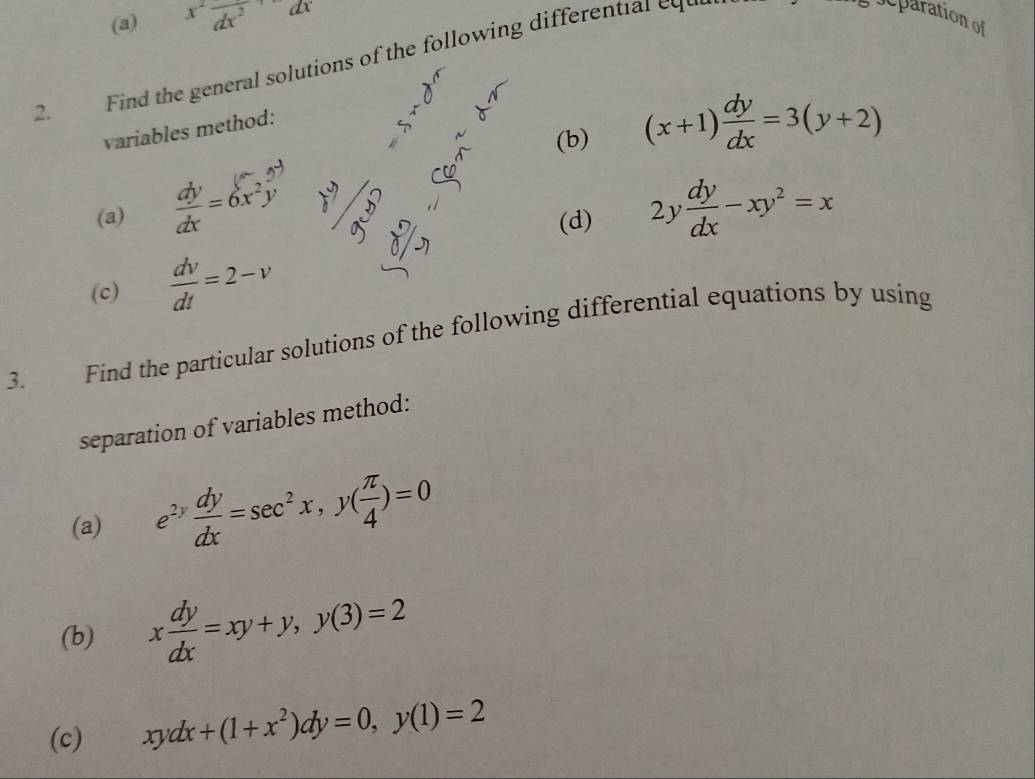 x^2frac dx^2
2. Find the general solutions of the following different al e 
separation of 
(b) (x+1) dy/dx =3(y+2)
variables method: 
(a)  dy/dx =6x^2y 2y dy/dx -xy^2=x
(d) 
(c)  dv/dt =2-v
3. Find the particular solutions of the following differential equations by using 
separation of variables method: 
(a) e^(2y) dy/dx =sec^2x, y( π /4 )=0
(b) x dy/dx =xy+y, y(3)=2
(c) xydx+(1+x^2)dy=0, y(1)=2