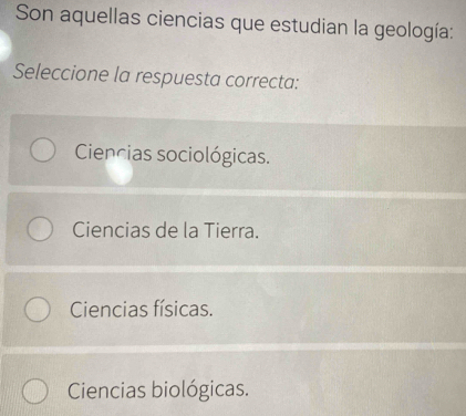 Son aquellas ciencias que estudian la geología:
Seleccione la respuesta correcta:
Ciencias sociológicas.
Ciencias de la Tierra.
Ciencias físicas.
Ciencias biológicas.