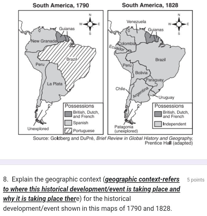 South America, 1790 South America, 1828
8. Explain the geographic context (geographic context-refers 5 points 
to where this historical development/event is taking place and 
why it is taking place there) for the historical 
development/event shown in this maps of 1790 and 1828.