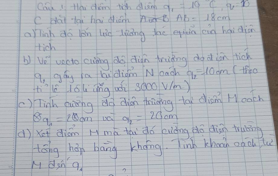 Cau li Hlái dióm rich dim q_1=10C, q=10
e dat tai hai dioh AB=18cm
a) linh do ān lig liáng lau eiuia eìg haidiān 
tich 
b vǒ vocto cuàāng dà dign hruāng do d ion tio 
9, gág a ki diàm Noach q_2=10cm (thbo 
tììlè lól āng uòi 3àoo vm) 
() Tinh guānng do dhián hāāng tāi diàn Heach
8a_1=20cm va a_2=20cm
(ì Xei dióm Hmá thi dó euǒng do dign truāng 
tóng hán bāng khong. Jinh khoon on ōu tu 
M dan 9