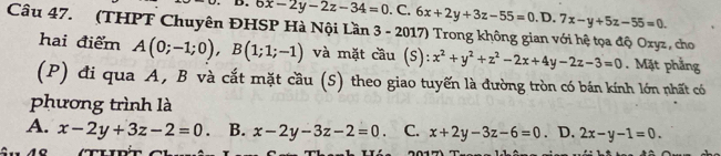 6x-2y-2z-34=0.C.6x+2y+3z-55=0.D D. 7x-y+5z-55=0. 
Câu 47. (THPT Chuyên ĐHSP Hà Nội Lần 3 - 2017) Trong không gian với hệ tọa độ Oxyz, cho
hai điểm A(0;-1;0), B(1;1;-1) và mặt cầu (: 6):x^2+y^2+z^2-2x+4y-2z-3=0. Mặt phẳng
(P) đi qua A, B và cắt mặt cầu (S) theo giao tuyến là đường tròn có bán kính lớn nhất có
phương trình là
A. x-2y+3z-2=0 B. x-2y-3z-2=0 C. x+2y-3z-6=0 D. 2x-y-1=0.