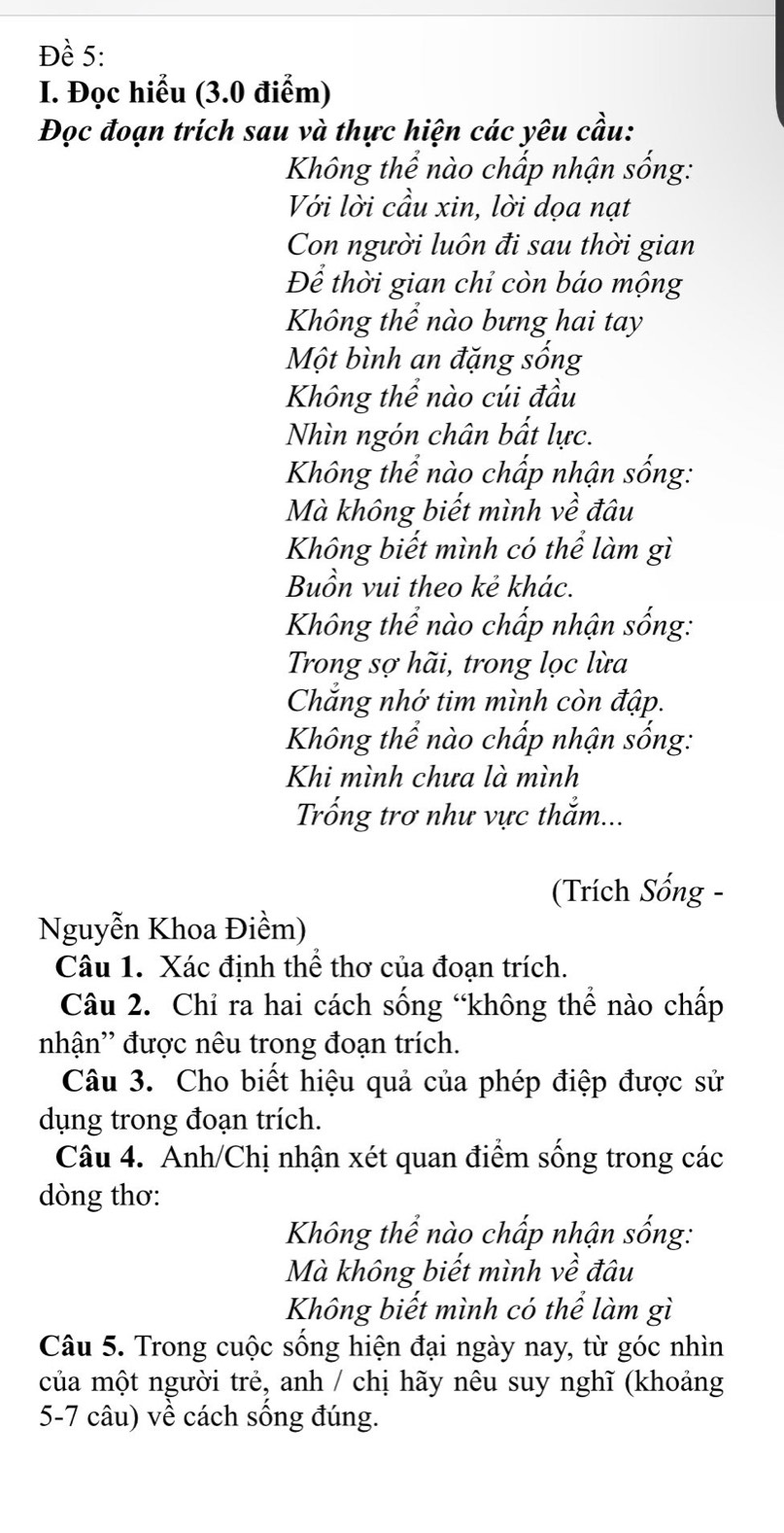 Đề 5: 
I. Đọc hiểu (3.0 điểm) 
Đọc đoạn trích sau và thực hiện các yêu cầu: 
Không thể nào chấp nhận sống: 
Với lời cầu xin, lời dọa nạt 
Con người luôn đi sau thời gian 
Để thời gian chỉ còn báo mộng 
Không thể nào bưng hai tay 
Một bình an đặng sống 
Không thể nào cúi đầu 
Nhìn ngón chân bất lực. 
Không thể nào chấp nhận sống: 
Mà không biết mình về đâu 
Không biết mình có thể làm gì 
Buồn vui theo kẻ khác. 
Không thể nào chấp nhận sống: 
Trong sợ hãi, trong lọc lừa 
Chắng nhớ tim mình còn đập. 
Không thể nào chấp nhận sống: 
Khi mình chưa là mình 
Trống trơ như vực thắm... 
(Trích Sống - 
Nguyễn Khoa Điềm) 
Câu 1. Xác định thể thơ của đoạn trích. 
Câu 2. Chỉ ra hai cách sống “không thể nào chấp 
nhận'' được nêu trong đoạn trích. 
Câu 3. Cho biết hiệu quả của phép điệp được sử 
dụng trong đoạn trích. 
Câu 4. Anh/Chị nhận xét quan điểm sống trong các 
dòng thơ: 
Không thể nào chấp nhận sống: 
Mà không biết mình về đâu 
Không biết mình có thể làm gì 
Câu 5. Trong cuộc sống hiện đại ngày nay, từ góc nhìn 
của một người trẻ, anh / chị hãy nêu suy nghĩ (khoảng 
5-7 câu) về cách sống đúng.