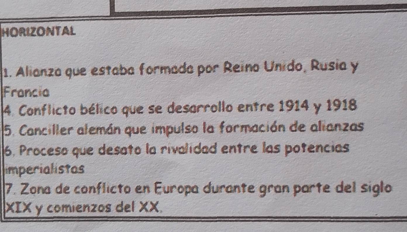 HORIZONTAL 
1. Alianza que estaba formada por Reino Unido, Rusia y 
Francia 
4. Conflicto bélico que se desarrollo entre 1914 y 1918 
5. Canciller alemán que impulso la formación de alianzas 
6, Proceso que desato la rivalidad entre las potencias 
imperialistos 
7. Zona de conflicto en Europa durante gran parte del siglo 
XIX y comienzos del XX.