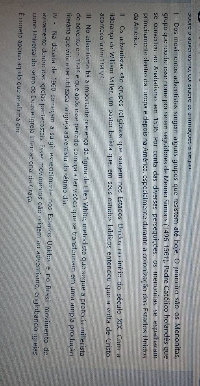 sobre o adventismo, considere as anmmações a seguir. 
1 - Dos movimentos adventistas surgem alguns grupos que resistem até hoje. O primeiro são os Menonitas, 
grupo que recebe esse nome por serem seguidores de Menno Simons (1496-1561), Padre Católico holandês que 
se converteu ao Anabatismo em 1536. Por conta das diversas perseguições, os menonitas se espalharam 
primeiramente dentro da Europa e depois na América, especialmente durante a colonização dos Estados Unidos 
da América. 
II - Os adventistas são grupos religiosos que surgem nos Estados Unidos no início do século XIX. Com a 
liderança de William Miller, um pastor batista que, em seus estudos bíblicos entendeu que a volta de Cristo 
aconteceria em 1843/4. 
IIII - No adventismo há a importante presença da figura de Ellen White, metodista que segue a profecia millerista 
do advento em 1844 e que após esse período começa a ter visões que se transformam em uma ampla produção 
literária que viria a ser utilizada na igreja adventista do sétimo dia. 
IV - Na década de 1960 começam a surgir especialmente nos Estados Unidos e no Brasil movimento de 
avivamento dentro das igrejas pentecostais. Esses movimentos dão origem ao adventismo, englobando igrejas 
como Universal do Reino de Deus e Igreja Internacional da Graça. 
É correto apenas aquilo que se afirma em: